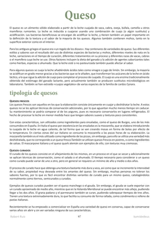 Robert Ruiz kamidedeus
67
El queso es un alimento sólido elaborado a partir de la leche cuajada de vaca, cabra, oveja, búfala, camella u otros
mamíferos rumiantes. La leche es inducida a cuajarse usando una combinación de cuajo (o algún sustituto) y
acidificación. Las bacterias beneficiosas se encargan de acidificar la leche, y tienen también un papel importante en
la definición de la textura y el sabor de la mayoría de los quesos. Algunos también contienen mohos, tanto en la
superficie exterior como en el interior.
Para los antiguos griegos el queso era «un regalo de los dioses». Hay centenares de variedades de queso. Sus diferentes
estilos y sabores son el resultado del uso de distintas especies de bacterias y mohos, diferentes niveles de nata en la
leche, variaciones en el tiempo de curación, diferentes tratamientos en su proceso y diferentes razas de vacas, cabras
o el mamífero cuya leche se use. Otros factores incluyen la dieta del ganado y la adición de agentes saborizantes tales
como hierbas, especias o ahumado. Que la leche esté o no pasteurizada también puede afectar al sabor.
Para algunos quesos se cuaja la leche añadiéndole ácidos tales como vinagre o jugo de limón. Sin embargo, la mayoría
se acidifican en grado menor gracias a las bacterias que se le añaden, que transforman los azúcares de la leche en ácido
láctico, a lo que sigue la adición de cuajo para completar el proceso de cuajado. El cuajo es una enzima tradicionalmente
obtenida del estómago del ganado lactante, pero actualmente también se producen sustitutos microbiológicos en
laboratorio. También se han extraído «cuajos vegetales» de varias especies de la familia de cardos Cynara.
Quesos frescos
Los quesos frescos son aquellos en los que la elaboración consiste únicamente en cuajar y deshidratar la leche. A estos
quesos no se les aplican técnicas de conservación adicionales, por lo que aguantan mucho menos tiempo sin caducar.
Su mantenimiento se podría comparar al de los yogures, pues es necesario conservarlos en lugares refrigerados. El
hecho de procesar la leche en menor medida hace que tengan sabores suaves y texturas poco consistentes.
Con estas características, son utilizados como ingredientes para ensaladas, como el queso de Burgos, uno de los más
consumidos en España. En Italia el queso por excelencia en las ensaladas es la mozzarella, que se elabora introduciendo
la cuajada de la leche en agua caliente, de tal forma que se van creando masas en forma de bolas por efecto de
la temperatura. En ciertas zonas del sur italiano se consume la mozzarella a las pocas horas de su elaboración. La
mozzarella también es el más utilizado como ingrediente de las pizzas, sin embargo, para ello se utiliza una variedad más
deshidratada, que no corresponde a un queso fresco.También se utilizan quesos frescos en postres, o como ingredientes
de salsas. El mascarpone italiano y el queso quark alemán son ejemplos de ello, con texturas muy cremosas.
Quesos curados
El curado de los quesos consiste en el añejamiento de los mismos, en un proceso en el que se secan y adicionalmente
se aplican técnicas de conservación, como el salado o el ahumado. El tiempo necesario para considerar a un queso
como curado puede variar de uno a otro, pero en general se requiere un mínimo de año y medio o dos años.
El proceso de curado hace que obtenga una textura bastante más dura y seca, así como que se incremente la intensidad
de su sabor, propiedad muy deseada entre los amantes del queso. Sin embargo, muchas personas no toleran los
sabores fuertes, por lo que es fácil encontrar distintas variantes de curado para un mismo queso, catalogándolos
normalmente como tiernos, semicurados y curados.
Ejemplos de quesos curados pueden ser el queso manchego o el gouda. Sin embargo, el gouda se suele exportar con
un curado aproximado de medio año, mientras que en la Holanda Meridional se puede encontrar más añejo, pudiendo
llegar a los dos años. El grana padano y el parmesano también se curan, pudiendo sobrepasar tiempos de tres años.
Tienen una textura extremadamente dura, lo que facilita su consumo de forma rallada, como condimento o relleno de
pastas italianas.
Recientemente se ha empezado a comercializar en España una variedad de queso en conserva, capaz de conservarse
varios años sin abrir y sin ver variadas ninguna de sus características.
Queso
tipología de quesos
 