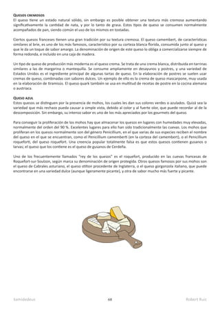 kamidedeus Robert Ruiz
68
Quesos cremosos
El queso tiene un estado natural sólido, sin embargo es posible obtener una textura más cremosa aumentando
significativamente la cantidad de nata, y por lo tanto de grasa. Estos tipos de queso se consumen normalmente
acompañados de pan, siendo común el uso de los mismos en tostadas.
Ciertos quesos franceses tienen una gran tradición por su textura cremosa. El queso camembert, de características
similares al brie, es uno de los más famosos, característico por su corteza blanca florida, consumida junto al queso y
que le da un toque de sabor amargo. La denominación de origen de este queso lo obliga a comercializarse siempre de
forma redonda, e incluido en una caja de madera.
Un tipo de queso de producción más moderna es el queso crema. Se trata de una crema blanca, distribuida en tarrinas
similares a las de margarina o mantequilla. Se consume ampliamente en desayunos y postres, y una variedad de
Estados Unidos es el ingrediente principal de algunas tartas de queso. En la elaboración de postres se suelen usar
cremas de queso, combinadas con sabores dulces. Un ejemplo de ello es la crema de queso mascarpone, muy usada
en la elaboración de tiramisús. El queso quark también se usa en multitud de recetas de postre en la cocina alemana
o austriaca.
Queso azul
Estos quesos se distinguen por la presencia de mohos, los cuales les dan sus colores verdes o azulados. Quizá sea la
variedad que más rechazo pueda causar a simple vista, debido al color y al fuerte olor, que puede recordar al de la
descomposición. Sin embargo, su intenso sabor es uno de los más apreciados por los gourmets del queso.
Para conseguir la proliferación de los mohos hay que almacenar los quesos en lugares con humedades muy elevadas,
normalmente del orden del 90 %. Excelentes lugares para ello han sido tradicionalmente las cuevas. Los mohos que
proliferan en los quesos normalmente son del género Penicillium, en el que varias de sus especies reciben el nombre
del queso en el que se encuentran, como el Penicillium camemberti (en la corteza del camembert), o el Penicillium
roqueforti, del queso roquefort. Una creencia popular totalmente falsa es que estos quesos contienen gusanos o
larvas; el queso que los contiene es el queso de gusanos de Cerdeña.
Uno de los frecuentemente llamados “rey de los quesos” es el roquefort, producido en las cuevas francesas de
Roquefort-sur-Soulzon, según marca su denominación de origen protegida. Otros quesos famosos por sus mohos son
el queso de Cabrales asturiano, el queso stilton procedente de Inglaterra, o el queso gorgonzola italiano, que puede
encontrarse en una variedad dulce (aunque ligeramente picante), y otra de sabor mucho más fuerte y picante.
 