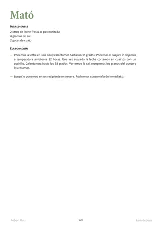 Robert Ruiz kamidedeus
69
Mató
2 litros de leche fresca o pasteurizada
4 gramos de sal
2 gotas de cuajo
Ingredientes
Elaboración
Ponemos la leche en una olla y calentamos hasta los 35 grados. Ponemos el cuajo y lo dejamos
a temperatura ambiente 12 horas. Una vez cuajada la leche cortamos en cuartos con un
cuchillo. Calentamos hasta los 58 grados. Vertemos la sal, recogemos los granos del queso y
los colamos.
Luego lo ponemos en un recipiente en nevera. Podremos consumirlo de inmediato.
 