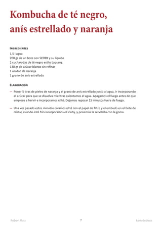 Robert Ruiz kamidedeus
7
Kombucha de té negro,
anís estrellado y naranja
1,5 l agua
200 gr de un bote con SCOBY y su líquido
2 cucharadas de té negro estilo Lapsang
130 gr de azúcar blanco sin refinar
1 unidad de naranja
1 grano de anís estrellado
Ingredientes
Elaboración
Poner 5 tiras de pieles de naranja y el grano de anís estrellado junto al agua, ir incorporando
el azúcar para que se disuelva mientras calentamos el agua. Apagamos el fuego antes de que
empiece a hervir e incorporamos el té. Dejamos reposar 15 minutos fuera de fuego.
Una vez pasado estos minutos colamos el té con el papel de filtro y el embudo en el bote de
cristal, cuando esté frío incorporamos el scoby, y ponemos la servilleta con la goma.
 
