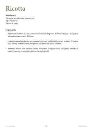 kamidedeus Robert Ruiz
70
Ricotta
2 litros de leche fresca o pasteurizada
4 gramos de sal
2 gotas de cuajo
Ingredientes
Elaboración
Ponemos la leche en una olla y calentamos hasta los 35 grados. Ponemos el cuajo y lo dejamos
a temperatura ambiente 12 horas.
Una vez cuajada la leche cortamos en cuartos con un cuchillo. Calentamos hasta los 95 grados
(casi hervir). Vertemos la sal, recogemos los granos del queso colamos.
Podemos realizar este proceso cuando realicemos cualquier queso y hayamos retirado el
cuajo (hirviendo el suero para obtener la ricota de el )
 