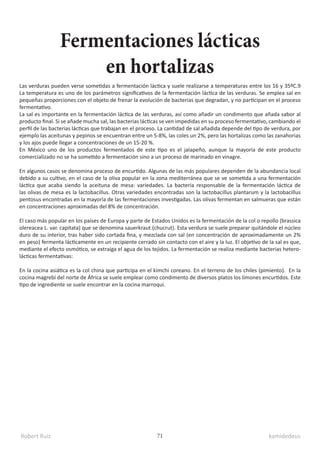 Robert Ruiz kamidedeus
71
Las verduras pueden verse sometidas a fermentación láctica y suele realizarse a temperaturas entre los 16 y 35ºC.9​
La temperatura es uno de los parámetros significativos de la fermentación láctica de las verduras. Se emplea sal en
pequeñas proporciones con el objeto de frenar la evolución de bacterias que degradan, y no participan en el proceso
fermentativo.
La sal es importante en la fermentación láctica de las verduras, así como añadir un condimento que añada sabor al
producto final. Si se añade mucha sal, las bacterias lácticas se ven impedidas en su proceso fermentativo, cambiando el
perfil de las bacterias lácticas que trabajan en el proceso. La cantidad de sal añadida depende del tipo de verdura, por
ejemplo las aceitunas y pepinos se encuentran entre un 5-8%, las coles un 2%, pero las hortalizas como las zanahorias
y los ajos puede llegar a concentraciones de un 15-20 %.
En México uno de los productos fermentados de este tipo es el jalapeño, aunque la mayoría de este producto
comercializado no se ha sometido a fermentación sino a un proceso de marinado en vinagre.
En algunos casos se denomina proceso de encurtido. Algunas de las más populares dependen de la abundancia local
debido a su cultivo, en el caso de la oliva popular en la zona mediterránea que se ve sometida a una fermentación
láctica que acaba siendo la aceituna de mesa: variedades. La bacteria responsable de la fermentación láctica de
las olivas de mesa es la lactobacillus. Otras variedades encontradas son la lactobacillus plantarum y la lactobacillus
pentosus encontradas en la mayoría de las fermentaciones investigadas. Las olivas fermentan en salmueras que están
en concentraciones aproximadas del 8% de concentración.
El caso más popular en los países de Europa y parte de Estados Unidos es la fermentación de la col o repollo (brassica
olereacea L. var. capitata) que se denomina sauerkraut (chucrut). Esta verdura se suele preparar quitándole el núcleo
duro de su interior, tras haber sido cortada fina, y mezclada con sal (en concentración de aproximadamente un 2%
en peso) fermenta lácticamente en un recipiente cerrado sin contacto con el aire y la luz. El objetivo de la sal es que,
mediante el efecto osmótico, se extraiga el agua de los tejidos. La fermentación se realiza mediante bacterias hetero-
lácticas fermentativas:
En la cocina asiática es la col china que participa en el kimchi coreano. En el terreno de los chiles (pimiento). En la
cocina magrebí del norte de África se suele emplear como condimento de diversos platos los limones encurtidos. Este
tipo de ingrediente se suele encontrar en la cocina marroquí.
Fermentaciones lácticas
en hortalizas
 