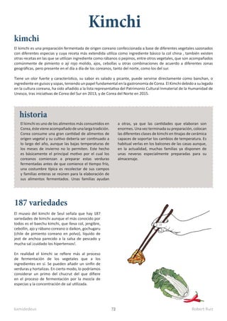 kamidedeus Robert Ruiz
72
El kimchi es una preparación fermentada de origen coreano confeccionada a base de diferentes vegetales sazonados
con diferentes especias y cuya receta más extendida utiliza como ingrediente básico la col china , también existen
otras recetas en las que se utilizan ingrediente como rábanos o pepinos, entre otros vegetales, que son acompañados
comúnmente de pimiento o ají rojo molido, ajos, cebollas u otras combinaciones de acuerdo a diferentes zonas
geográficas, pero presente en el día a día de los coreanos, tanto del norte, como los del sur.
Tiene un olor fuerte y característico, su sabor es salado y picante, puede servirse directamente como banchan, o
ingrediente en guisos y sopas, teniendo un papel fundamental en la gastronomía de Corea.​El Kimchi debido a su legado
en la cultura coreana, ha sido añadido a la lista representativa del Patrimonio Cultural Inmaterial de la Humanidad de
Unesco, tras iniciativas de Corea del Sur en 2013,​y de Corea del Norte en 2015.
El museo del kimchi de Seul señala que hay 187
variedades de kimchi aunque el más conocido por
todos es el baechu kimchi, que lleva col, jengibre,
cebollín, ajo y rábano coreano o daikon, gochugaru
(chile de pimiento coreano en polvo), líquido de
jeot de anchoa parecido a la salsa de pescado y
mucha sal ¡cuidado los hipertensos!.
En realidad el kimchi se refiere más al proceso
de fermentación de los vegetales que a los
ingredientes en sí. Se pueden añadir un sinfín de
verduras y hortalizas. En cierto modo, lo podríamos
considerar un primo del chucrut del que difiere
en el proceso de fermentación por la mezcla de
especias y la concentración de sal utilizada.
Kimchi
kimchi
historia
187 variedades
El kimchi es uno de los alimentos más consumidos en
Corea,éstevieneacompañadodeunalargatradición.
Corea consume una gran cantidad de alimentos de
origen vegetal y su cultivo debería ser continuado a
lo largo del año, aunque las bajas temperaturas de
los meses de invierno no lo permiten. Este hecho
es básicamente el principal motivo por el cual los
coreanos comienzan a preparar estas verduras
fermentadas antes de que comience el tiempo frío,
una costumbre típica es recolectar de sus campos
y familias enteras se reúnen para la elaboración de
sus alimentos fermentados. Unas familias ayudan
a otras, ya que las cantidades que elaboran son
enormes. Una vez terminada su preparación, colocan
las diferentes clases de kimchi en tinajas de cerámica
capaces de soportar los cambios de temperatura. Es
habitual verlas en los balcones de las casas aunque,
en la actualidad, muchas familias ya disponen de
unas neveras especialmente preparadas para su
almacenaje.
 