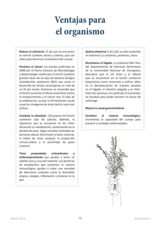Robert Ruiz kamidedeus
73
Ventajas para
el organismo
Reduce el colesterol. El ajo que se encuentra
en kimchi contiene alicina y selenio, que son
útiles para disminuir el colesterol del cuerpo.
Previene el cáncer. Un estudio publicado en
2008 por el Diario Coreano de Microbiología
y Biotecnología reveló que el kimchi contiene
grandes dosis de un tipo de bacteria benigna
(Lactobacillus plantarum NO1) que anula el
desarrollo de células cancerígenas en más de
un 33 por ciento. Asimismo se comprobó que
el Kimchi aumenta el efecto preventivo contra
el envejecimiento y el cáncer tras 15 días de
su elaboración, ya que la fermentación ayuda
a que los zimógenos de ácido láctico sean más
activos.
Combate la obesidad. 150 gramos de kimchi
contienen sólo 40 calorías. Además, la
capsaicina que se encuentra en los chiles
desarrolla su metabolismo, aumentando así la
pérdida de peso. Según estudios realizados las
personas obesas disminuyen el peso corporal,
el índice de masa corporal, la proporción
cintura-cadera y el porcentaje de grasa
corporal.
Tiene propiedades antioxidantes y
antienvejecimiento que ayudan a tener un
cabello sano y una piel radiante. Las bacterias
de lactobacillus que aumentan el sistema
inmunológico ayudan a tratar una variedad
de afecciones cutáneas como la dermatitis
atópica, alergias, inflamación y lesiones en la
piel.
Aporta vitaminas A, B1 y B2, un alto contenido
en vitamina C y carotenos, proteínas, calcio.
Desintoxica el hígado. La profesora Miri Kim,
del Departamento de Nutrición Alimentaria
de la Universidad Nacional de Chungnam,
descubrió que la col china y el rábano
que se encuentran en el kimchi contienen
bioquímicos como isocianato y sulfuro útiles
en la desintoxicación de metales pesados
en el hígado, el intestino delgado y el riñón.
Estos bio-químicos, en particular el isocianato,
se estudian para poder prevenir el cáncer de
estómago.
Mejora la salud gastrointestinal
Fortalece el sistema inmunológico.
Incrementa la capacidad del cuerpo para
prevenir o combatir enfermedades.
 