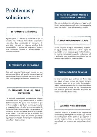 kamidedeus Robert Ruiz
74
Problemas y
soluciones
El kimchi desarrolla mohos o
levaduras en la superficie
El crecimiento de moho o levaduras en la parte del
kimchi o chucrut es normal, retira con cuidado la
parte con moho y sigue fermentado tu kimchi.
Añade un poco de agua, remuevelo y pruebalo.
Si sigue siendo demasiado salado repite la
operación, si hay excesiva agua vierte el exceso.
En muchas culturas conservan las verduras en sal
y las limpian justo antes de consumirlas así que no
te preocupes por hacer esta operación.
Fermento demasiado salado
Es imprescindible que protejas tus fermentos
con tapas o trapos ya que las moscas siempre
intentarán poner sus larvas en los fermentados.
Si esto sucede puedes retirar las capas superiores
hasta asegurarte de que no hay contaminación
con 2 cm de grosor es suficiente. Asegurate de
limpiar los bordes de los botes.
Tu fermento tiene gusanos
Todas las verduras al fermentar con un grado de
salinidad bajo o temperaturas altas o bajas acelera
la desintegración de las pectinas que aportan el
carácter crujiente. Estas se pueden consumir con
normalidad, hay personas que incluso lo prefieren
así.
El kimchi no es crujiente
Algunas veces la salmuera o líquido en el que se
conserva las verduras fermentadas desarrollan
viscosidad. Esta desaparece al transcurso de
unos días y no suele ser más que una fase de la
fermentación. Es posible que otras veces perdure
esta viscosidad debido a fermentaciones a
temperaturas altas.
El fermento está baboso
Esto suele pasar con los chucruts cuando hay una
salmuera del 3% de sal. la col se contamina por el
pigmento de algunas levaduras que tintan la col de
rosa. No hay peligro al consumir este chucrut.
El fermento se pone rosado
Las verduras fermentadas normalmente siempre
producen olores muy fuertes durante el proceso
de fermentación. Así que si hace mal olor es que
tu fermentado va por buen camino, para evitar
la propagación de este olor lo mejor es realizar la
fermentación en botes cerrados con airlock de tal
manera el fermentado puede respirar sin propagar
malos olores. En el caso de que el mal olor sea
de fermentaciones largas es posible que tenga
alguna contaminación. Retira la primera capa de la
superficie y deja madurar.
El fermento tiene un olor
muy fuerte
 
