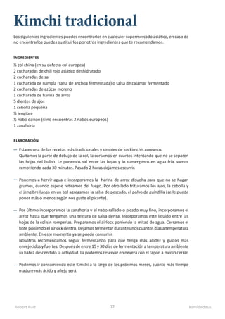 Robert Ruiz kamidedeus
77
Kimchi tradicional
½ col china (en su defecto col europea)
2 cucharadas de chili rojo asiático deshidratado
2 cucharadas de sal
1 cucharada de nampla (salsa de anchoa fermentada) o salsa de calamar fermentado
2 cucharadas de azúcar moreno
1 cucharada de harina de arroz
5 dientes de ajos
1 cebolla pequeña
½ jengibre
½ nabo daikon (si no encuentras 2 nabos europeos)
1 zanahoria
Ingredientes
Elaboración
Esta es una de las recetas más tradicionales y simples de los kimchis coreanos.
Quitamos la parte de debajo de la col, la cortamos en cuartos intentando que no se separen
las hojas del bulbo. Le ponemos sal entre las hojas y lo sumergimos en agua fría, vamos
removiendo cada 30 minutos. Pasado 2 horas dejamos escurrir.
Ponemos a hervir agua e incorporamos la harina de arroz disuelta para que no se hagan
grumos, cuando espese retiramos del fuego. Por otro lado trituramos los ajos, la cebolla y
el jengibre luego en un bol agregamos la salsa de pescado, el polvo de guindilla (se le puede
poner más o menos según nos guste el picante).
Por último incorporamos la zanahoria y el nabo rallado o picado muy fino, incorporamos el
arroz hasta que tengamos una textura de salsa densa. Incorporamos este líquido entre las
hojas de la col sin romperlas. Preparamos el airlock poniendo la mitad de agua. Cerramos el
bote poniendo el airlock dentro. Dejamos fermentar durante unos cuantos días a temperatura
ambiente. En este momento ya se puede consumir.
Nosotros recomendamos seguir fermentando para que tenga más acidez y gustos más
envejecidos y fuertes. Después de entre 15 y 30 días de fermentación a temperatura ambiente
ya habrá descendido la actividad. La podemos reservar en nevera con el tapón a medio cerrar.
Podemos ir consumiendo este Kimchi a lo largo de los próximos meses, cuanto más tiempo
madure más ácido y añejo será.
Los siguientes ingredientes puedes encontrarlos en cualquier supermercado asiático, en caso de
no encontrarlos puedes sustituirlos por otros ingredientes que te recomendamos.
 