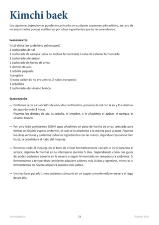 kamidedeus Robert Ruiz
78
Kimchi baek
½ col china (en su defecto col europea)
2 cucharadas de sal
2 cucharada de nampla (salsa de anchoa fermentada) o salsa de calamar fermentado
2 cucharadas de azúcar
1 cucharada de harina de arroz
5 dientes de ajos
1 cebolla pequeña
½ jengibre
½ nabo daikon (si no encuentras 2 nabos europeos)
1 cebolleta
2 cucharadas de sésamo blanco
Ingredientes
Elaboración
Cortamos la col a cuadrados de unos dos centímetros, ponemos la col con la sal y lo cubrimos
de agua durante 3 horas.
Picamos los dientes de ajo, la cebolla, el jengibre, y le añadimos el azúcar, el nampla, el
sésamo blanco.
Por otro lado calentamos 300ml agua añadimos un poco de harina de arroz tamizada para
formar un líquido espeso uniforme, el cual se lo añadimos a la mezcla poco a poco. Picamos
las otras verduras y juntamos todos los ingredientes con las manos, dejando empapando bien
la col, la cebolleta y el nabo del mejunje.
Ponemos todo el mejunje en el bote de cristal herméticamente cerrado e incorporamos el
airlock, dejamos fermentar en la intemperie durante 5 días. Dependiendo como nos gusta
de acidez podemos ponerlo en la nevera o seguir fermentado en temperatura ambiente. Si
fermentamos a temperatura ambiente adquiere sabores más ácidos y agresivos, mientras si
fermentamos en nevera adquirirá sabores más sutiles.
Una vez haya pasado 1 mes podemos colocarlo en un tupper y mantenerlo en nevera al largo
de un año.
Los siguientes ingredientes puedes encontrarlos en cualquier supermercado asiático, en caso de
no encontrarlos puedes sustituirlos por otros ingredientes que te recomendamos.
 