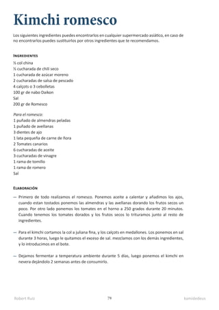 Robert Ruiz kamidedeus
79
Kimchi romesco
½ col china
½ cucharada de chili seco
1 cucharada de azúcar moreno
2 cucharadas de salsa de pescado
4 calçots o 3 cebolletas
100 gr de nabo Daikon
Sal
200 gr de Romesco
Para el romesco:
1 puñado de almendras peladas
1 puñado de avellanas
3 dientes de ajo
1 lata pequeña de carne de ñora
2 Tomates canarios
6 cucharadas de aceite
3 cucharadas de vinagre
1 rama de tomillo
1 rama de romero
Sal
Ingredientes
Elaboración
Primero de todo realizamos el romesco. Ponemos aceite a calentar y añadimos los ajos,
cuando estan tostados ponemos las almendras y las avellanas dorando los frutos secos un
poco. Por otro lado ponemos los tomates en el horno a 250 grados durante 20 minutos.
Cuando tenemos los tomates dorados y los frutos secos lo trituramos junto al resto de
ingredientes.
Para el kimchi cortamos la col a juliana fina, y los calçots en medallones. Los ponemos en sal
durante 3 horas, luego le quitamos el exceso de sal. mezclamos con los demás ingredientes,
y lo introducimos en el bote.
Dejamos fermentar a temperatura ambiente durante 5 días, luego ponemos el kimchi en
nevera dejándolo 2 semanas antes de consumirlo.
Los siguientes ingredientes puedes encontrarlos en cualquier supermercado asiático, en caso de
no encontrarlos puedes sustituirlos por otros ingredientes que te recomendamos.
 