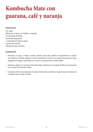 kamidedeus Robert Ruiz
8
Kombucha Mate con
guarana, café y naranja
1,5 l agua
200 gr de un bote con SCOBY y su líquido
2 cucharadas de Mate
4 semillas de guaraná
1 cucharada de café en grano
4 pieles de naranja
120 gr de azúcar moreno
Ingredientes
Elaboración
Ponemos el agua a hervir, cuando veamos que está caliente incorporamos el azúcar
para diluirlo. Cuando empiece a hervir ponemos el mate y las semillas de guaraná rotas,
apagamos el fuego. Esperamos un minuto e incorporamos el café molido.
Dejamos reposar 15 minutos fuera del fuego. Colamos en un papel de filtro y lo ponemos
en un bote de cristal de 2 litros.
Cuando esté frío incorporamos el scoby. Ponemos la servilleta o trapo tensa en el bote con
una goma que lo deje cerrado.
 