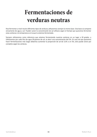 kamidedeus Robert Ruiz
80
Para fermentar a nivel neutro diferentes tipos de verduras utilizaremos siempre la misma base. Esta base se compone
únicamente de agua y sal. Pueden variar la concentración de sal utilizara según el tiempo que queramos fermentar
estas verduras o la temperatura en la que lo estemos fermentado.
Siempre utilizaremos como referencia que estamos fermentando nuestras verduras en un lugar a 20 grados. y
Utilizaremos por cada litro de agua 20 gramos de sal. es decir una concentración del 2%. En caso de que queramos
hacer fermentaciones más largas debemos aumentar la proporción de sal de 3,5% a un 5%, esto puede variar por
completo según las verduras.
Fermentaciones de
verduras neutras
 