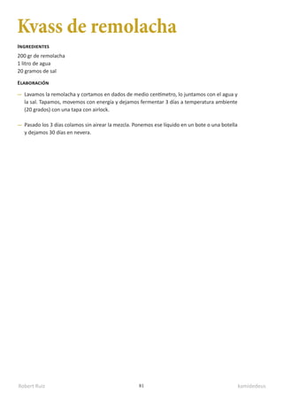 Robert Ruiz kamidedeus
81
Kvass de remolacha
200 gr de remolacha
1 litro de agua
20 gramos de sal
Ingredientes
Elaboración
Lavamos la remolacha y cortamos en dados de medio centímetro, lo juntamos con el agua y
la sal. Tapamos, movemos con energía y dejamos fermentar 3 días a temperatura ambiente
(20 grados) con una tapa con airlock.
Pasado los 3 días colamos sin airear la mezcla. Ponemos ese líquido en un bote o una botella
y dejamos 30 días en nevera.
 