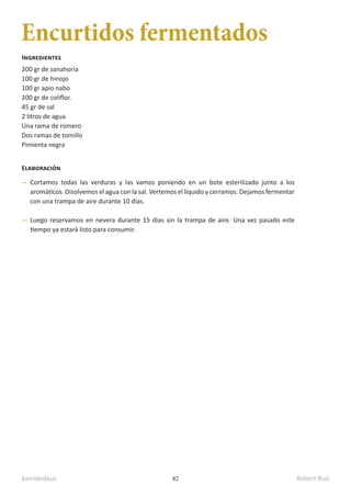 kamidedeus Robert Ruiz
82
Encurtidos fermentados
200 gr de zanahoria
100 gr de hinojo
100 gr apio nabo
200 gr de coliflor.
45 gr de sal
2 litros de agua
Una rama de romero
Dos ramas de tomillo
Pimienta negra
Ingredientes
Elaboración
Cortamos todas las verduras y las vamos poniendo en un bote esterilizado junto a los
aromáticos. Disolvemos el agua con la sal. Vertemos el líquido y cerramos. Dejamos fermentar
con una trampa de aire durante 10 días.
Luego reservamos en nevera durante 15 días sin la trampa de aire. Una vez pasado este
tiempo ya estará listo para consumir.
 