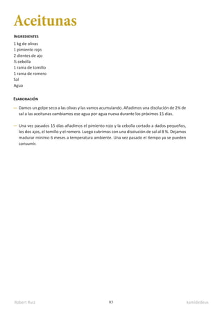 Robert Ruiz kamidedeus
83
Aceitunas
1 kg de olivas
1 pimiento rojo
2 dientes de ajo
½ cebolla
1 rama de tomillo
1 rama de romero
Sal
Agua
Ingredientes
Elaboración
Damos un golpe seco a las olivas y las vamos acumulando. Añadimos una disolución de 2% de
sal a las aceitunas cambiamos ese agua por agua nueva durante los próximos 15 días.
Una vez pasados 15 días añadimos el pimiento rojo y la cebolla cortado a dados pequeños,
los dos ajos, el tomillo y el romero. Luego cubrimos con una disolución de sal al 8 %. Dejamos
madurar mínimo 6 meses a temperatura ambiente. Una vez pasado el tiempo ya se pueden
consumir.
 