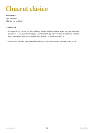 kamidedeus Robert Ruiz
84
Chucrut clásico
1 col lombarda
20 gr sal por kg de col
Ingredientes
Elaboración
Cortamos la col con un cuchillo afilado a juliana, añadimos la sal y con las manos limpias
amasamos la col, cuando empiece a sacar líquido la col introducimos la mezcla en un bote
alto y prensamos para que no quede nada de aire y el líquido cubra la col.
Cuanto más estrecho y alto sea el bote mejor, ya que minimizamos el contacto con el aire.
 