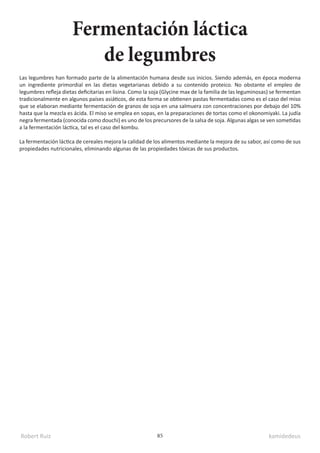Robert Ruiz kamidedeus
85
Las legumbres han formado parte de la alimentación humana desde sus inicios. Siendo además, en época moderna
un ingrediente primordial en las dietas vegetarianas debido a su contenido proteico. No obstante el empleo de
legumbres refleja dietas deficitarias en lisina. Como la soja (Glycine max de la familia de las leguminosas) se fermentan
tradicionalmente en algunos países asiáticos, de esta forma se obtienen pastas fermentadas como es el caso del miso
que se elaboran mediante fermentación de granos de soja en una salmuera con concentraciones por debajo del 10%
hasta que la mezcla es ácida. El miso se emplea en sopas, en la preparaciones de tortas como el okonomiyaki. La judía
negra fermentada (conocida como douchi) es uno de los precursores de la salsa de soja. Algunas algas se ven sometidas
a la fermentación láctica, tal es el caso del kombu.
La fermentación láctica de cereales mejora la calidad de los alimentos mediante la mejora de su sabor, así como de sus
propiedades nutricionales, eliminando algunas de las propiedades tóxicas de sus productos.
Fermentación láctica
de legumbres
 