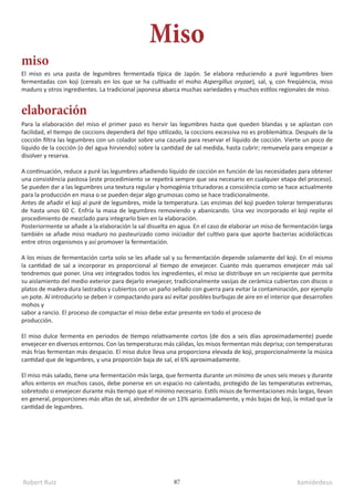 Robert Ruiz kamidedeus
87
El miso es una pasta de legumbres fermentada típica de Japón. Se elabora reduciendo a puré legumbres bien
fermentadas con koji (cereals en los que se ha cultivado el moho Aspergillus oryzae), sal, y, con freqüència, miso
maduro y otros ingredientes. La tradicional japonesa abarca muchas variedades y muchos estilos regionales de miso.
Miso
miso
elaboración
Para la elaboración del miso el primer paso es hervir las legumbres hasta que queden blandas y se aplastan con
facilidad, el tiempo de coccions dependerá del tipo utilizado, la coccions excessiva no es problemàtica. Después de la
cocción filtra las legumbres con un colador sobre una cazuela para reservar el líquido de cocción. Vierte un poco de
líquido de la cocción (o del agua hirviendo) sobre la cantidad de sal medida, hasta cubrir; remuevela para empezar a
disolver y reserva.
A continuación, reduce a puré las legumbres añadiendo líquido de cocción en función de las necesidades para obtener
una consistència pastosa (este procedimiento se repetirà sempre que sea necesario en cualquier etapa del proceso).
Se pueden dar a las legumbres una textura regular y homogènia trituradoras a consciència como se hace actualmente
para la producción en masa o se pueden dejar algo grumosas como se hace tradicionalmente.
Antes de añadir el koji al puré de legumbres, mide la temperatura. Las enzimas del koji pueden tolerar temperaturas
de hasta unos 60 C. Enfría la masa de legumbres removiendo y abanicando. Una vez incorporado el koji repite el
procedimiento de mezclado para integrarlo bien en la elaboración.
Posteriormente se añade a la elaboración la sal disuelta en agua. En el caso de elaborar un miso de fermentación larga
también se añade miso maduro no pasteurizado como iniciador del cultivo para que aporte bacterias acidolácticas
entre otros organismos y así promover la fermentación.
A los misos de fermentación corta solo se les añade sal y su fermentación depende solamente del koji. En el mismo
la cantidad de sal a incorporar es proporcional al tiempo de envejecer. Cuanto más queramos envejecer más sal
tendremos que poner. Una vez integrados todos los ingredientes, el miso se distribuye en un recipiente que permita
su aislamiento del medio exterior para dejarlo envejecer, tradicionalmente vasijas de ceràmica cubiertas con discos o
platos de madera dura lastrados y cubiertos con un paño sellado con guerra para evitar la contaminación, por ejemplo
un pote. Al introducirlo se deben ir compactando para así evitar posibles burbujas de aire en el interior que desarrollen
mohos y
sabor a rancio. El proceso de compactar el miso debe estar presente en todo el proceso de
producción.
El miso dulce fermenta en periodos de tiempo relativamente cortos (de dos a seis días aproximadamente) puede
envejecer en diversos entornos. Con las temperaturas más cálidas, los misos fermentan más deprisa; con temperaturas
más frías fermentan más despacio. El miso dulce lleva una proporciona elevada de koji, proporcionalmente la música
cantidad que de legumbres, y una proporción baja de sal, el 6% aproximadamente.
El miso más salado, tiene una fermentación más larga, que fermenta durante un mínimo de unos seis meses y durante
años enteros en muchos casos, debe ponerse en un espacio no calentado, protegido de las temperaturas extremas,
sobretodo si envejecer durante más tiempo que el mínimo necesario. Estils misos de fermentaciones más largas, llevan
en general, proporciones más altas de sal, alrededor de un 13% aproximadamente, y más bajas de koji, la mitad que la
cantidad de legumbres.
 