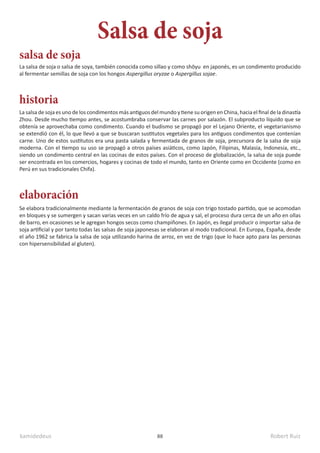 kamidedeus Robert Ruiz
88
La salsa de soja o salsa de soya, también conocida como sillao y como shōyu en japonés, es un condimento producido
al fermentar semillas de soja con los hongos Aspergillus oryzae o Aspergillus sojae.
Salsa de soja
elaboración
historia
salsa de soja
Se elabora tradicionalmente mediante la fermentación de granos de soja con trigo tostado partido, que se acomodan
en bloques y se sumergen y sacan varias veces en un caldo frío de agua y sal, el proceso dura cerca de un año en ollas
de barro, en ocasiones se le agregan hongos secos como champiñones. En Japón, es ilegal producir o importar salsa de
soja artificial y por tanto todas las salsas de soja japonesas se elaboran al modo tradicional. En Europa, España, desde
el año 1962 se fabrica la salsa de soja utilizando harina de arroz, en vez de trigo (que lo hace apto para las personas
con hipersensibilidad al gluten).
La salsa de soja es uno de los condimentos más antiguos del mundo y tiene su origen en China, hacia el final de la dinastía
Zhou. Desde mucho tiempo antes, se acostumbraba conservar las carnes por salazón. El subproducto líquido que se
obtenía se aprovechaba como condimento. Cuando el budismo se propagó por el Lejano Oriente, el vegetarianismo
se extendió con él, lo que llevó a que se buscaran sustitutos vegetales para los antiguos condimentos que contenían
carne. Uno de estos sustitutos era una pasta salada y fermentada de granos de soja, precursora de la salsa de soja
moderna. Con el tiempo su uso se propagó a otros países asiáticos, como Japón, Filipinas, Malasia, Indonesia, etc.,
siendo un condimento central en las cocinas de estos países. Con el proceso de globalización, la salsa de soja puede
ser encontrada en los comercios, hogares y cocinas de todo el mundo, tanto en Oriente como en Occidente (como en
Perú en sus tradicionales Chifa).
 