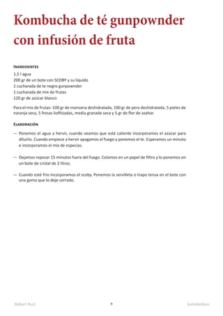 Robert Ruiz kamidedeus
9
Kombucha de té gunpownder
con infusión de fruta
1,5 l agua
200 gr de un bote con SCOBY y su líquido
1 cucharada de te negro gunpownder
1 cucharada de mix de frutas
120 gr de azúcar blanco
Ingredientes
Elaboración
Ponemos el agua a hervir, cuando veamos que está caliente incorporamos el azúcar para
diluirlo. Cuando empiece a hervir apagamos el fuego y ponemos el te. Esperamos un minuto
e incorporamos el mix de especias.
Dejamos reposar 15 minutos fuera del fuego. Colamos en un papel de filtro y lo ponemos en
un bote de cristal de 2 litros.
Cuando esté frío incorporamos el scoby. Ponemos la servilleta o trapo tensa en el bote con
una goma que lo deje cerrado.
Para el mix de frutas: 100 gr de manzana deshidratada, 100 gr de pera deshidratada, 5 pieles de
naranja seca, 5 fresas liofilizadas, media granada seca y 5 gr de flor de azahar.
 