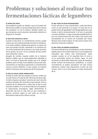 kamidedeus Robert Ruiz
90
Problemas y soluciones al realizar tus
fermentaciones lácticas de legumbres
El moho no crece
Este problema puede ser debido a que el iniciador del
koji no fuera viable o a que la temperatura de la cámara
de incubación no sea la idónea. También podria ser
que los granos arroz estuvieran demasiado calientes al
disponer el iniciador.
El koji esta viscoso al tacto
Cuando el koji tiene un revestimiento viscoso, puede
indicar que se ha sobrecalentado durante la incubación.
Si el moho prolifera ràpidamente genera un exceso de
calor que puede inocular, sobretodo si se combina con
una mala ventilación de la cámara o una mala aireación
de los granos de arroz. En los sustratos de koji suelen
estar presentes, incluso
después de cocidos, esporas viables de la bacteria
Bacillus subtilis, que es extremadamente tolerable al
calor. Si el koji se desarrolla impide que el B. Subtilis
prolifere, pero si el koji muere debido al exceso de calor,
està bacteria se reproduce aportando un revestimiento
viscoso y aroma distintivo. Si esto sucede, no intentes
utilizar el koji para otros proyectos de fermentación.
El koji se vuelve verde amarillento
Cuando el moho del koji empieza a hacerse visible con
un color blanco. Al cabo de 36 a 48 horas de desarrollo,
el moho empieza a producir manchas de color amarillo
verdoso indicador del inicial de la esporulación. Para la
mayoría de las aplicaciones, indica que el koji ha está
listo para emplear. Si no se retira el koji de la incubadora
la esporulación prosseguirà. Vigila atentamente el
desarrollo del koji en esta fase ya que empezará a
generar manchas negras lo cual suele ser una fase
demasiado madura para utilizar ese koji.
El koji tiene un olor desagradable
El olor del koji es muy característico, suele describirse
como un olor parecido a un queso. Un olor que no se
puede tachar de agradable ni de desagradable pero que
invitan a olerlo constantemente. Si el olor es parecido
a huevos podridos o a agua estancada posiblemente es
por una contaminación de otro moho, esto suele estar
acompañado de un exceso de humedad que hacen
florecer otros mohos negros. En este caso lo mejor sería
desechar el koji por completo.
El koji tiene un aroma alcohólico
Sielaromadelkojisevecamufladoporunoloralcohólico
significa que se ha contaminado con un microorganismo
anaerobio que realiza esta fermentación. Suele
suceder cuando no se ha repartido bien el arroz y
se ha acumulado mucho sin realizar capas. En este
momento se desarrollan diferentes cepas de levaduras
donde realizan fermentaciones alcohólicas. Si sucede
normalmente se podría aprovechar ese koji incluso
podríamos realizar sake espontáneo a partir de esta
mezcla.. Pero si no se está seguro es mejor deshacerse
de él.
 