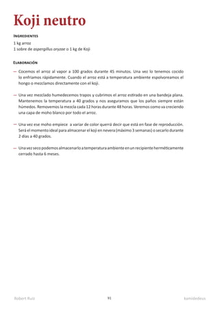 Robert Ruiz kamidedeus
91
Koji neutro
1 kg arroz
1 sobre de aspergillus oryzae o 1 kg de Koji
Ingredientes
Elaboración
Cocemos el arroz al vapor a 100 grados durante 45 minutos. Una vez lo tenemos cocido
lo enfriamos rápidamente. Cuando el arroz está a temperatura ambiente espolvoreamos el
hongo o mezclamos directamente con el koji.
Una vez mezclado humedecemos trapos y cubrimos el arroz estirado en una bandeja plana.
Mantenemos la temperatura a 40 grados y nos aseguramos que los paños siempre están
húmedos. Removemos la mezcla cada 12 horas durante 48 horas. Veremos como va creciendo
una capa de moho blanco por todo el arroz.
Una vez ese moho empiece a variar de color querrá decir que está en fase de reproducción.
Será el momento ideal para almacenar el koji en nevera (máximo 3 semanas) o secarlo durante
2 días a 40 grados.
Unavezsecopodemosalmacenarloatemperaturaambienteenunrecipienteherméticamente
cerrado hasta 6 meses.
 