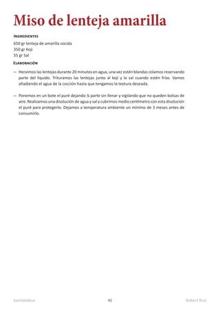 kamidedeus Robert Ruiz
92
Miso de lenteja amarilla
650 gr lenteja de amarilla cocida
350 gr Koji
55 gr Sal
Ingredientes
Elaboración
Hervimos las lentejas durante 20 minutos en agua, una vez estén blandas colamos reservando
parte del líquido. Trituramos las lentejas junto al koji y la sal cuando estén frías. Vamos
añadiendo el agua de la cocción hasta que tengamos la textura deseada.
Ponemos en un bote el puré dejando ¼ parte sin llenar y vigilando que no queden bolsas de
aire. Realizamos una disolución de agua y sal y cubrimos medio centímetro con esta disolución
el puré para protegerlo. Dejamos a temperatura ambiente un mínimo de 3 meses antes de
consumirlo.
 