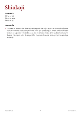 Robert Ruiz kamidedeus
93
Shiokoji
500 gr de koji
500 gr de agua
200 gr de sal
Ingredientes
Elaboración
El shiokoji es la forma más pura de poder degustar el el koji y resulta ser el miso más fácil de
realizar. Trituramos todos los ingredientes hasta que quede un puré denso. Almacenamos en
botes en un lugar seco y fresco donde no esté en contacto directo con la luz. Dejamos madurar
durante 2 semanas antes de consumirlo. Podemos almacenar este puré en temperatura
ambiente.
 