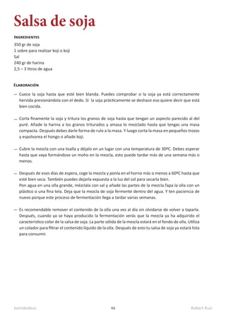 kamidedeus Robert Ruiz
94
Salsa de soja
350 gr de soja
1 sobre para realizar koji o koji
Sal
240 gr de harina
2,5 – 3 litros de agua
Ingredientes
Elaboración
Cuece la soja hasta que esté bien blanda. Puedes comprobar si la soja ya está correctamente
hervida presionándola con el dedo. Si la soja prácticamente se deshace eso quiere decir que está
bien cocida.
Corta finamente la soja y tritura los granos de soja hasta que tengan un aspecto parecido al del
puré. Añade la harina a los granos triturados y amasa lo mezclado hasta que tengas una masa
compacta. Después debes darle forma de rulo a la masa. Y luego corta la masa en pequeños trozos
y espolvorea el hongo o añade koji.
Cubre la mezcla con una toalla y déjalo en un lugar con una temperatura de 30ºC. Debes esperar
hasta que vaya formándose un moho en la mezcla, esto puede tardar más de una semana más o
menos.
Después de esos días de espera, coge la mezcla y ponla en el horno más o menos a 60ºC hasta que
esté bien seca. También puedes dejarla expuesta a la luz del sol para secarla bien.
Pon agua en una olla grande, mézclala con sal y añade las partes de la mezcla.Tapa la olla con un
plástico o una fina tela. Deja que la mezcla de soja fermente dentro del agua. Y ten paciencia de
nuevo porque este proceso de fermentación llega a tardar varias semanas.
Es recomendable remover el contenido de la olla una vez al día sin olvidarse de volver a taparla.
Después, cuando ya se haya producido la fermentación verás que la mezcla ya ha adquirido el
característico color de la salsa de soja. La parte sólida de la mezcla estará en el fondo de olla. Utiliza
un colador para filtrar el contenido líquido de la olla. Después de esto tu salsa de soja ya estará lista
para consumir.
 