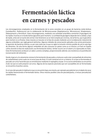 Robert Ruiz kamidedeus
95
Los microorganismos empleados en la fermentación de la carne consisten en un grupo de bacterias ácido-lácticas
(Lactobacillus, Pediococcus) con la colaboración de Micrococcaceae (Staphylococcus, Micrococcus), Streptomyces,
Debaryomyces y Penicillium.​Estos microorganismos, mediante una actividad anaeróbica convierten el glucógeno de
los tejidos muertos en el ácido láctico (glucólisis post-mortem). La cantidad de glucógeno depende de la calidad, y tipo
de tejido, antes de la muerte del animal. Este fenómeno se ve interrumpido por enzimas, de tal forma, que la glucólisis
post-mortem no se finalize. Estas mezclas se inoculan en la fase de secado mediante sal en la elaboración industrial de
algunos embutidos: por regla general salchichas. Algunos métodos de conservación aplicados a las carnes promueven
la aparición de bacterias lácticas, es por esta razón por la que se vigila la inclusión mínima posible de sal en este tipo
de alimentos. De esta forma algunos embutidos de alto consumo en países como es el chorizo y el fuet en España
sufren durante la fase de maduración una fermentación láctica. Similar ocurre con el salami y la sopressatta en Italia.
Estas fermentaciones producen un sabor y aroma complejo, proporcionando además una resistencia a la putrefacción
(conservación del alimento).
Desde el garum y la salsamenta romana la fermentación de pescados y moluscos suele estar acompañada de alimentos
de carbohidratos como suele ser el arroz (caso de Asia). El sushi comenzó así en su historia.​En el que se fermentaba el
pescado con arroz haciendo que se enmoheciese mediante el aspergillus oryzae. En la cocina tahilandesa se encuentra
el pla raa que se suele preparar con arroz. Algunas de las especies piscícolas que son susceptibles de ser fermentadas
se encuentra el puntius sarana.
En el caso del pescado lo habitual es que se encuentre bajo una mezcla, por ejemplo pescado/sal con el objeto de secar
los tejidos favoreciendo el fermentado láctico. Otras mezclas posibles salsa de pescado/pasta, o incluso pescado/sal/
carbohidratos.
Fermentación láctica
en carnes y pescados
 