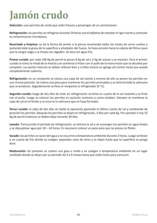 kamidedeus Robert Ruiz
96
Jamón crudo
Selección: usar perniles de cerdo que estén frescos y provengan de un animal joven.
Refrigeración: los perniles se refrigeran durante 24 horas con el objetivo de retardar el rigor mortis y controlar
la contaminación microbiana.
Recortado y limpieza: se da la forma de jamón a la pierna recortando todos los trozos de carne sueltos y
quitando toda la grasa de la superficie y alrededor del hueso. Se hace presión hacia la cabeza del fémur para
que la sangre salga y se limpia con algodón. Se lava con agua fría.
Primer curado: por cada 100 Kg de pernil se pesan 8 Kg de sal y 2 Kg de azúcar y se mezclan. Para el primer
curado se toma la mitad de la mezcla y se comienza a frotar con el puño de la mano hasta que se disuelva por
completo. Las partes internas se deben rellenar bien y si falta mezcla se agrega sal común hasta que quede
completamente cubierto.
Refrigeración: en un recipiente se coloca una capa de sal común y encima de ella se ponen los perniles en
una misma posición. Se coloca una pesa para mantener los perniles prensados y se elimina toda la salmuera
que se produzca. Seguidamente se lleva el recipiente al refrigerador (4 °C).
Segundo curado: luego de dos días de estar en refrigeración se toma un cuarto de la sal restante y se frota
con el puño. Luego se colocan los perniles en posición contraria a como estaban. Siempre se mantiene la
capa de sal en el fondo y se escurre la salmuera que se haya formado.
Tercer curado: al cabo de dos días se repite la operación gastando el último cuarto de sal y cambiando de
posición los perniles. Después los perniles se dejan en refrigeración, 3 días por cada Kg. Por ejemplo si hay 10
Kg de pernil entonces se deben dejar durante 30 días.
Lavado: Transcurrido el período de refrigeración, se elimina la sal y se sumergen los perniles en agua limpia
y se deja gotear agua por 18 – 24 horas. Es necesario colocar un peso para que las piezas no floten.
Secado: los perniles se sacan del agua y se escurren a temperatura ambiente durante 2 horas. Luego se llevan
a un cuarto de frío donde se cuelgan separados unos de otros y se dejan hasta que la superficie se ponga
dura.
Maduración: los jamones se cubren con gasa o malla y se cuelgan a temperatura ambiente en un lugar
ventilado donde se dejan por un período de 4 a 6 meses hasta que están listos para consumir.
 