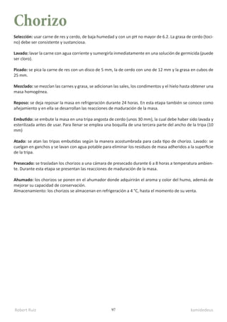 Robert Ruiz kamidedeus
97
Chorizo
Selección: usar carne de res y cerdo, de baja humedad y con un pH no mayor de 6.2. La grasa de cerdo (toci-
no) debe ser consistente y sustanciosa.
Lavado: lavar la carne con agua corriente y sumergirla inmediatamente en una solución de germicida (puede
ser cloro).
Picado: se pica la carne de res con un disco de 5 mm, la de cerdo con uno de 12 mm y la grasa en cubos de
25 mm.
Mezclado: se mezclan las carnes y grasa, se adicionan las sales, los condimentos y el hielo hasta obtener una
masa homogénea.
Reposo: se deja reposar la masa en refrigeración durante 24 horas. En esta etapa también se conoce como
añejamiento y en ella se desarrollan las reacciones de maduración de la masa.
Embutido: se embute la masa en una tripa angosta de cerdo (unos 30 mm), la cual debe haber sido lavada y
esterilizada antes de usar. Para llenar se emplea una boquilla de una tercera parte del ancho de la tripa (10
mm)
Atado: se atan las tripas embutidas según la manera acostumbrada para cada tipo de chorizo. Lavado: se
cuelgan en ganchos y se lavan con agua potable para eliminar los residuos de masa adheridos a la superficie
de la tripa.
Presecado: se trasladan los chorizos a una cámara de presecado durante 6 a 8 horas a temperatura ambien-
te. Durante esta etapa se presentan las reacciones de maduración de la masa.
Ahumado: los chorizos se ponen en el ahumador donde adquirirán el aroma y color del humo, además de
mejorar su capacidad de conservación.
Almacenamiento: los chorizos se almacenan en refrigeración a 4 °C, hasta el momento de su venta.
 