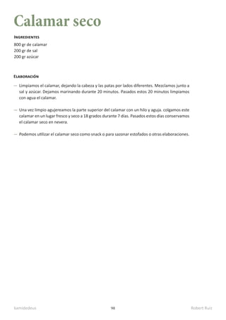 kamidedeus Robert Ruiz
98
Calamar seco
800 gr de calamar
200 gr de sal
200 gr azúcar
Ingredientes
Elaboración
Limpiamos el calamar, dejando la cabeza y las patas por lados diferentes. Mezclamos junto a
sal y azúcar. Dejamos marinando durante 20 minutos. Pasados estos 20 minutos limpiamos
con agua el calamar.
Una vez limpio agujereamos la parte superior del calamar con un hilo y aguja. colgamos este
calamar en un lugar fresco y seco a 18 grados durante 7 días. Pasados estos días conservamos
el calamar seco en nevera.
Podemos utilizar el calamar seco como snack o para sazonar estofados o otras elaboraciones.
 