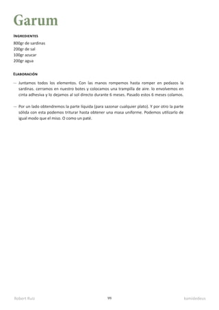 Robert Ruiz kamidedeus
99
Garum
800gr de sardinas
200gr de sal
100gr azucar
200gr agua
Ingredientes
Elaboración
Juntamos todos los elementos. Con las manos rompemos hasta romper en pedazos la
sardinas. cerramos en nuestro botes y colocamos una trampilla de aire. lo envolvemos en
cinta adhesiva y lo dejamos al sol directo durante 6 meses. Pasado estos 6 meses colamos.
Por un lado obtendremos la parte líquida (para sazonar cualquier plato). Y por otro la parte
sólida con esta podemos triturar hasta obtener una masa uniforme. Podemos utilizarlo de
igual modo que el miso. O como un paté.
 
