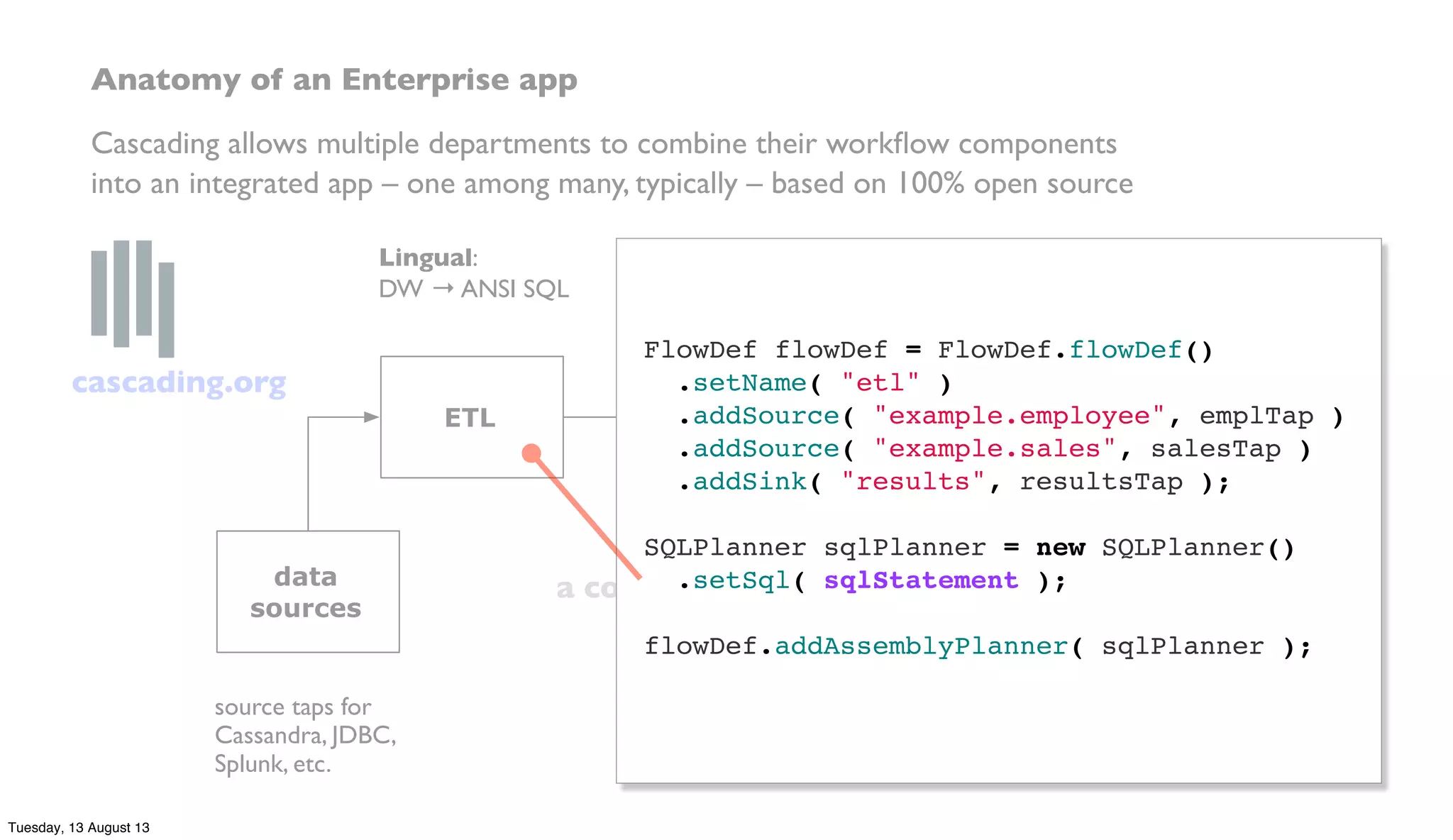 a compiler sees it all…
ETL
data
prep
predictive
model
data
sources
end
uses
Lingual:
DW → ANSI SQL
Pattern:
SAS, R, etc. → PMML
business logic in Java,
Clojure, Scala, etc.
sink taps for
Memcached, HBase,
MongoDB, etc.
source taps for
Cassandra, JDBC,
Splunk, etc.
Anatomy of an Enterprise app
Cascading allows multiple departments to combine their workﬂow components
into an integrated app – one among many, typically – based on 100% open source
FlowDef flowDef = FlowDef.flowDef()
.setName( "etl" )
.addSource( "example.employee", emplTap )
.addSource( "example.sales", salesTap )
.addSink( "results", resultsTap );
 
SQLPlanner sqlPlanner = new SQLPlanner()
.setSql( sqlStatement );
 
flowDef.addAssemblyPlanner( sqlPlanner );
cascading.org
Tuesday, 13 August 13
 