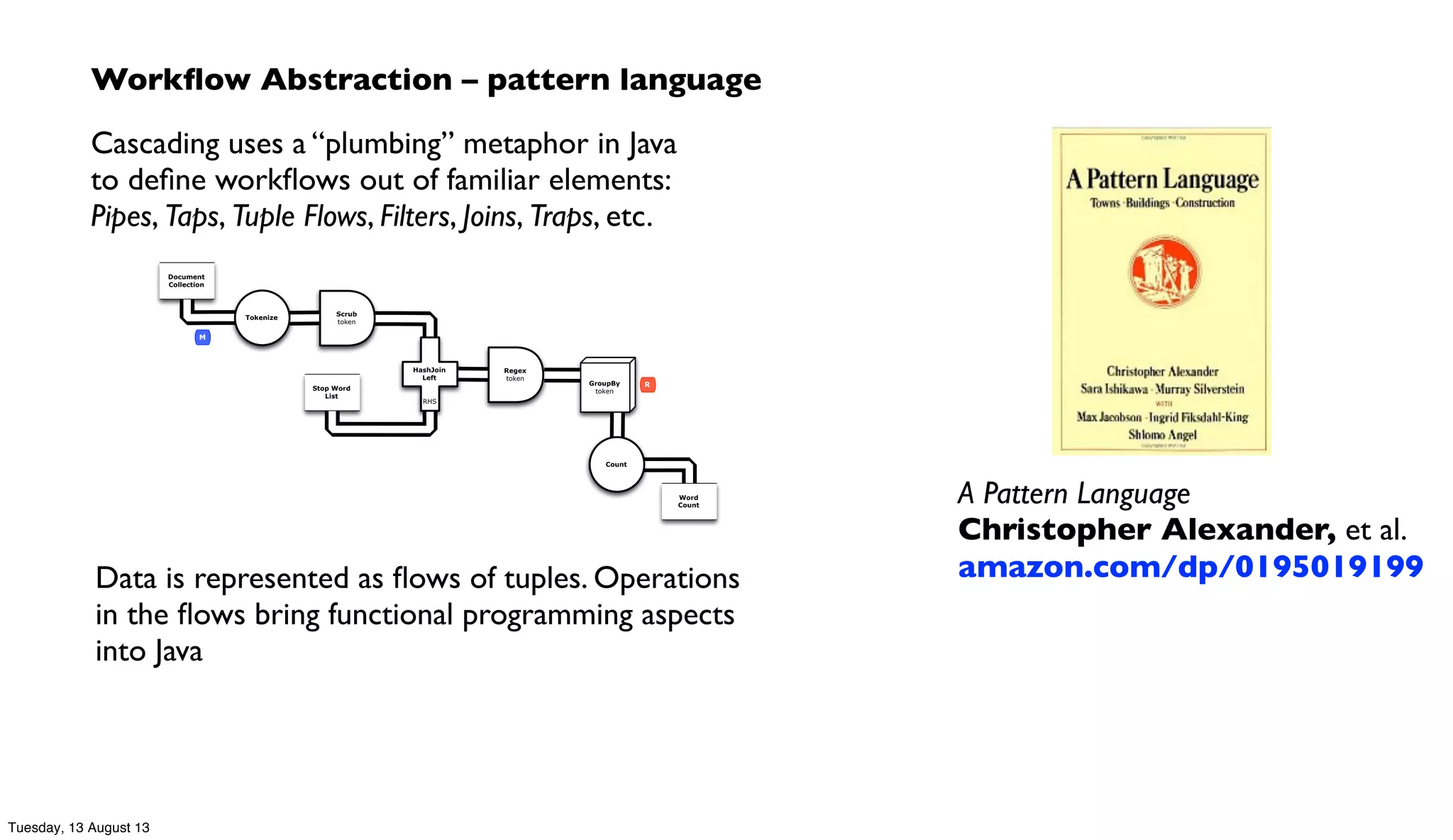 Workﬂow Abstraction – pattern language
Cascading uses a “plumbing” metaphor in Java
to deﬁne workﬂows out of familiar elements:
Pipes, Taps, Tuple Flows, Filters, Joins, Traps, etc.
Scrub
token
Document
Collection
Tokenize
Word
Count
GroupBy
token
Count
Stop Word
List
Regex
token
HashJoin
Left
RHS
M
R
Data is represented as ﬂows of tuples. Operations
in the ﬂows bring functional programming aspects
into Java
A Pattern Language
Christopher Alexander, et al.
amazon.com/dp/0195019199
Tuesday, 13 August 13
 