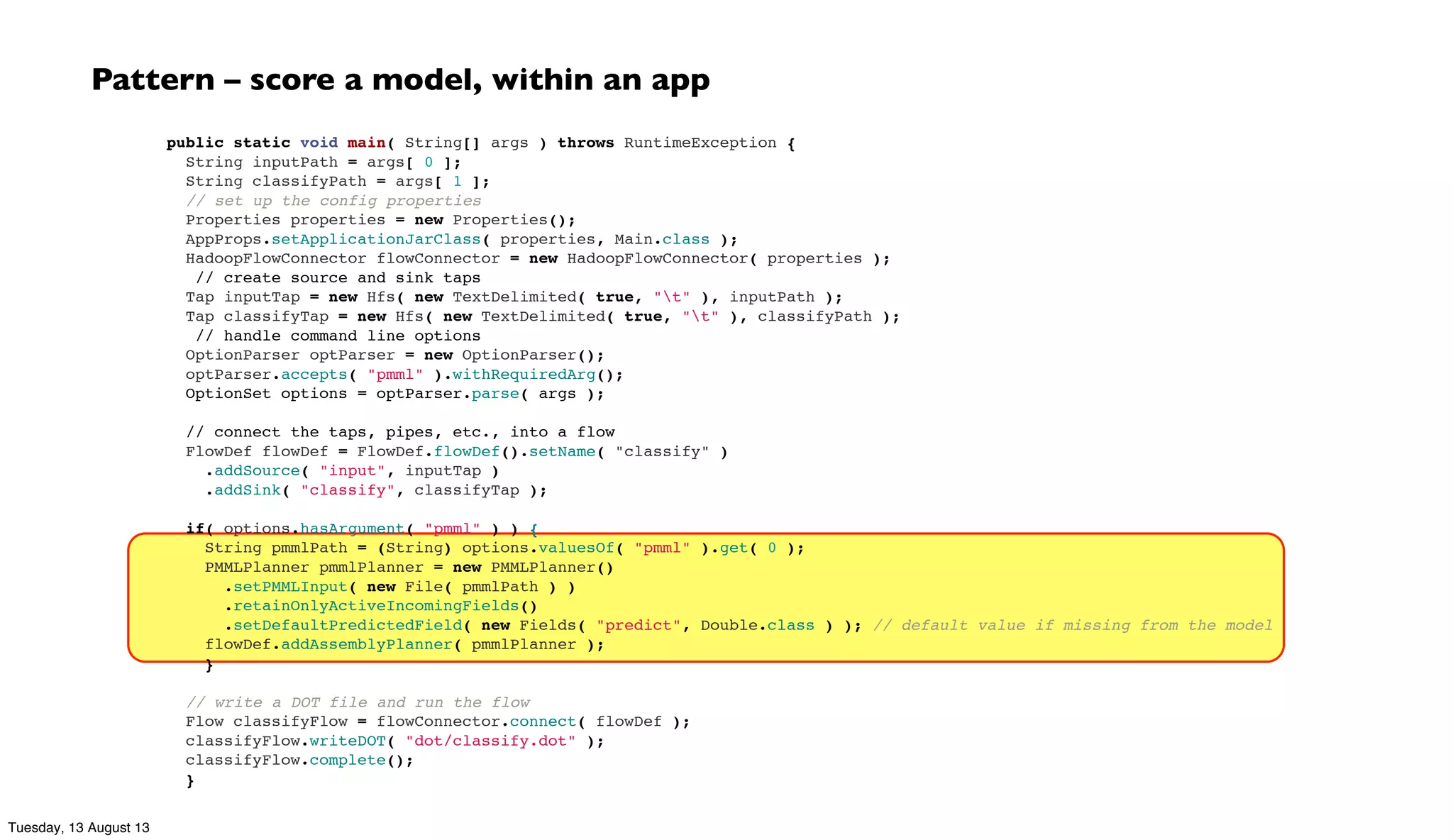 public static void main( String[] args ) throws RuntimeException {
String inputPath = args[ 0 ];
String classifyPath = args[ 1 ];
// set up the config properties
Properties properties = new Properties();
AppProps.setApplicationJarClass( properties, Main.class );
HadoopFlowConnector flowConnector = new HadoopFlowConnector( properties );
  // create source and sink taps
Tap inputTap = new Hfs( new TextDelimited( true, "t" ), inputPath );
Tap classifyTap = new Hfs( new TextDelimited( true, "t" ), classifyPath );
  // handle command line options
OptionParser optParser = new OptionParser();
optParser.accepts( "pmml" ).withRequiredArg();
  OptionSet options = optParser.parse( args );
 
// connect the taps, pipes, etc., into a flow
FlowDef flowDef = FlowDef.flowDef().setName( "classify" )
.addSource( "input", inputTap )
.addSink( "classify", classifyTap );
 
if( options.hasArgument( "pmml" ) ) {
String pmmlPath = (String) options.valuesOf( "pmml" ).get( 0 );
PMMLPlanner pmmlPlanner = new PMMLPlanner()
.setPMMLInput( new File( pmmlPath ) )
.retainOnlyActiveIncomingFields()
.setDefaultPredictedField( new Fields( "predict", Double.class ) ); // default value if missing from the model
flowDef.addAssemblyPlanner( pmmlPlanner );
}
 
// write a DOT file and run the flow
Flow classifyFlow = flowConnector.connect( flowDef );
classifyFlow.writeDOT( "dot/classify.dot" );
classifyFlow.complete();
}
Pattern – score a model, within an app
Tuesday, 13 August 13
 