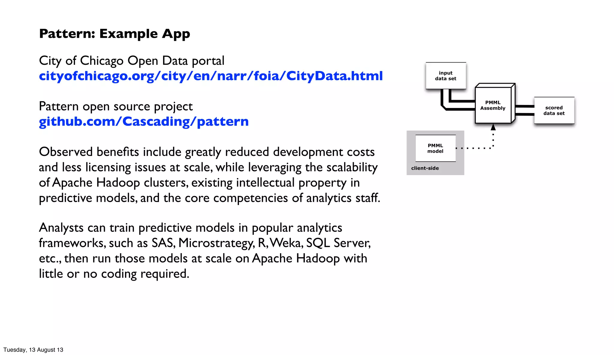 Pattern: Example App
City of Chicago Open Data portal
cityofchicago.org/city/en/narr/foia/CityData.html
Pattern open source project
github.com/Cascading/pattern
Observed beneﬁts include greatly reduced development costs
and less licensing issues at scale, while leveraging the scalability
of Apache Hadoop clusters, existing intellectual property in
predictive models, and the core competencies of analytics staff.
Analysts can train predictive models in popular analytics
frameworks, such as SAS, Microstrategy, R,Weka, SQL Server,
etc., then run those models at scale on Apache Hadoop with
little or no coding required.
Tuesday, 13 August 13
 