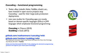 Cascading – functional programming
• Twitter, eBay, LinkedIn, Nokia, YieldBot, uSwitch, etc.,
have invested in open source projects atop
Cascading – used for their large-scale production
deployments
• new case studies for Cascading apps are mostly
based on domain-speciﬁc languages (DSLs) in JVM
languages which emphasize functional programming:
Cascalog in Clojure (2010)
Scalding in Scala (2012)
github.com/nathanmarz/cascalog/wiki
github.com/twitter/scalding/wiki
Why Adopting the Declarative Programming PracticesWill ImproveYour Return fromTechnology
Dan Woods, 2013-04-17 Forbes
forbes.com/sites/danwoods/2013/04/17/why-adopting-the-declarative-programming-
practices-will-improve-your-return-from-technology/
Tuesday, 13 August 13
 
