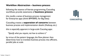 Workﬂow Abstraction – business process
following the essence of literate programming, Cascading
workﬂows provide statements of business process
this recalls a sense of business process management
for Enterprise apps (think BPM/BPEL for Big Data)
Cascading creates a separation of concerns between
business process and implementation details (Hadoop, etc.)
this is especially apparent in large-scale Cascalog apps:
“Specify what you require, not how to achieve it.”
by virtue of the pattern language, the ﬂow planner then
determines how to translate business process into efﬁcient,
parallel jobs at scale
Tuesday, 13 August 13
 