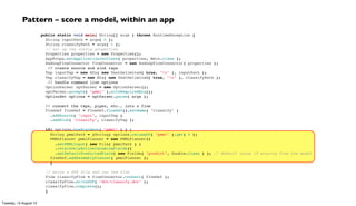 public static void main( String[] args ) throws RuntimeException {
String inputPath = args[ 0 ];
String classifyPath = args[ 1 ];
// set up the config properties
Properties properties = new Properties();
AppProps.setApplicationJarClass( properties, Main.class );
HadoopFlowConnector flowConnector = new HadoopFlowConnector( properties );
  // create source and sink taps
Tap inputTap = new Hfs( new TextDelimited( true, "t" ), inputPath );
Tap classifyTap = new Hfs( new TextDelimited( true, "t" ), classifyPath );
  // handle command line options
OptionParser optParser = new OptionParser();
optParser.accepts( "pmml" ).withRequiredArg();
  OptionSet options = optParser.parse( args );
 
// connect the taps, pipes, etc., into a flow
FlowDef flowDef = FlowDef.flowDef().setName( "classify" )
.addSource( "input", inputTap )
.addSink( "classify", classifyTap );
 
if( options.hasArgument( "pmml" ) ) {
String pmmlPath = (String) options.valuesOf( "pmml" ).get( 0 );
PMMLPlanner pmmlPlanner = new PMMLPlanner()
.setPMMLInput( new File( pmmlPath ) )
.retainOnlyActiveIncomingFields()
.setDefaultPredictedField( new Fields( "predict", Double.class ) ); // default value if missing from the model
flowDef.addAssemblyPlanner( pmmlPlanner );
}
 
// write a DOT file and run the flow
Flow classifyFlow = flowConnector.connect( flowDef );
classifyFlow.writeDOT( "dot/classify.dot" );
classifyFlow.complete();
}
Pattern – score a model, within an app
Tuesday, 13 August 13
 