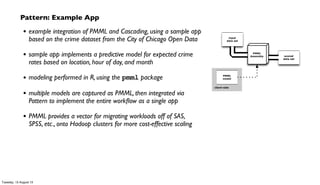 Pattern: Example App
• example integration of PMML and Cascading, using a sample app
based on the crime dataset from the City of Chicago Open Data
• sample app implements a predictive model for expected crime
rates based on location, hour of day, and month
• modeling performed in R, using the pmml package
• multiple models are captured as PMML, then integrated via
Pattern to implement the entire workﬂow as a single app
• PMML provides a vector for migrating workloads off of SAS,
SPSS, etc., onto Hadoop clusters for more cost-effective scaling
Tuesday, 13 August 13
 