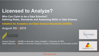 Licensed to Analyze?
Who Can Claim to be a Data Scientist?
Defining Roles, Standards and Assessing Skills in Data Science
Initiative for Analytics and Data Science Standards (IADSS)
August 5th | 2019
www.iadss.org
Usama Fayyad | IADSS co-founder, Open Insights - Chairman & CEO
Hamit Hamutcu | IADSS co-founder Analytics Center & Smartcon, Co-founder & CEO
 