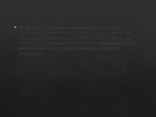  Note: KDD is an iterative process where evaluation
measures can be enhanced, mining can be refined, new
data can be integrated and transformed in order to get
different and more appropriate results.Preprocessing of
databases consists of Data cleaning and Data
Integration.
 