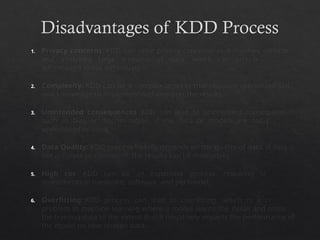 Disadvantages of KDD Process
1. Privacy concerns: KDD can raise privacy concerns as it involves collecting
and analyzing large amounts of data, which can include sensitive
information about individuals.
2. Complexity: KDD can be a complex process that requires specialized skills
and knowledge to implement and interpret the results.
3. Unintended consequences: KDD can lead to unintended consequences,
such as bias or discrimination, if the data or models are not properly
understood or used.
4. Data Quality: KDD process heavily depends on the quality of data, if data is
not accurate or consistent, the results can be misleading
5. High cost: KDD can be an expensive process, requiring significant
investments in hardware, software, and personnel.
6. Overfitting: KDD process can lead to overfitting, which is a common
problem in machine learning where a model learns the detail and noise in
the training data to the extent that it negatively impacts the performance of
the model on new unseen data.
 