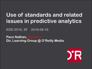 Use of standards and related
issues in predictive analytics
KDD 2016, SF 2016-08-16
Paco Nathan, @pacoid 
Dir, Learning Group @ O’Reilly Media
 