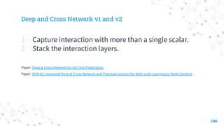 Deep and Cross Network v1 and v2
1. Capture interaction with more than a single scalar.
2. Stack the interaction layers.
Paper: Deep & Cross Network for Ad Click Predictions
Paper: DCN V2: Improved Deep & Cross Network and Practical Lessons for Web-scale Learning to Rank Systems
146
 
