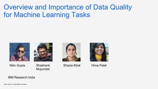 Overview and Importance of Data Quality
for Machine Learning Tasks
KDD Tutorial / © 2020 IBM Corporation
Nitin Gupta Shashank
Mujumdar
Shazia Afzal Hima Patel
IBM Research India
 