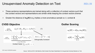 Unsupervised Anomaly Detection on Text
KDD Tutorial / © 2020 IBM Corporation
CVDD Objective
Context Vector
Orthogonality Constraint
▪ These sentence representations are trained along with a collection of context vectors such that
the context vectors and representations are similar while keeping the context vectors diverse
▪ Greater the distance of mk(H) to ck implies a more anomalous sample w.r.t. context k
Outlier Scoring
[RZV+19]
Source : Ruff et al 2019. Self-Attentive, Multi-Context One-Class Classification for Unsupervised Anomaly Detection on Text
(1)
 