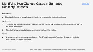 Identifying Non-Obvious Cases in Semantic
Similarity Datasets
Objective:
▪ Identify obvious and non-obvious text pairs from semantic similarity datasets
Approach:
1. Compare the Jenson-Shannon Divergence (JSD) of the text snippets against the median JSD of
the entire distribution
2. Classify the text snippets based on divergence from the median
Task:
▪ Analyze model performance numbers on SemEval Community Question Answering for both
obvious and non-obvious cases
KDD Tutorial / © 2020 IBM Corporation Source : Peinelt et al 2019. Aiming beyond the Obvious: Identifying Non-Obvious Cases in Semantic Similarity Datasets
[PLN19]
 