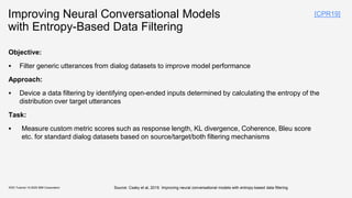 Improving Neural Conversational Models
with Entropy-Based Data Filtering
Objective:
▪ Filter generic utterances from dialog datasets to improve model performance
Approach:
▪ Device a data filtering by identifying open-ended inputs determined by calculating the entropy of the
distribution over target utterances
Task:
▪ Measure custom metric scores such as response length, KL divergence, Coherence, Bleu score
etc. for standard dialog datasets based on source/target/both filtering mechanisms
KDD Tutorial / © 2020 IBM Corporation Source: Csaky et al, 2019. Improving neural conversational models with entropy-based data filtering
[CPR19]
 