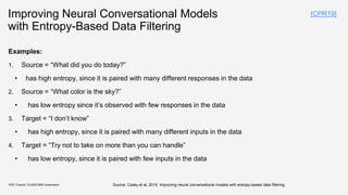 Improving Neural Conversational Models
with Entropy-Based Data Filtering
KDD Tutorial / © 2020 IBM Corporation
Examples:
1. Source = “What did you do today?”
• has high entropy, since it is paired with many different responses in the data
2. Source = “What color is the sky?”
• has low entropy since it’s observed with few responses in the data
3. Target = “I don’t know”
• has high entropy, since it is paired with many different inputs in the data
4. Target = “Try not to take on more than you can handle”
• has low entropy, since it is paired with few inputs in the data
[CPR19]
Source: Csaky et al, 2019. Improving neural conversational models with entropy-based data filtering
 